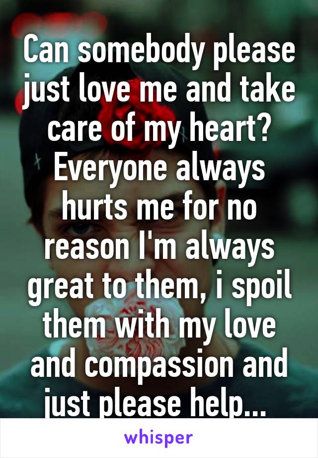 Can somebody please just love me and take care of my heart? Everyone always hurts me for no reason I'm always great to them, i spoil them with my love and compassion and just please help... 