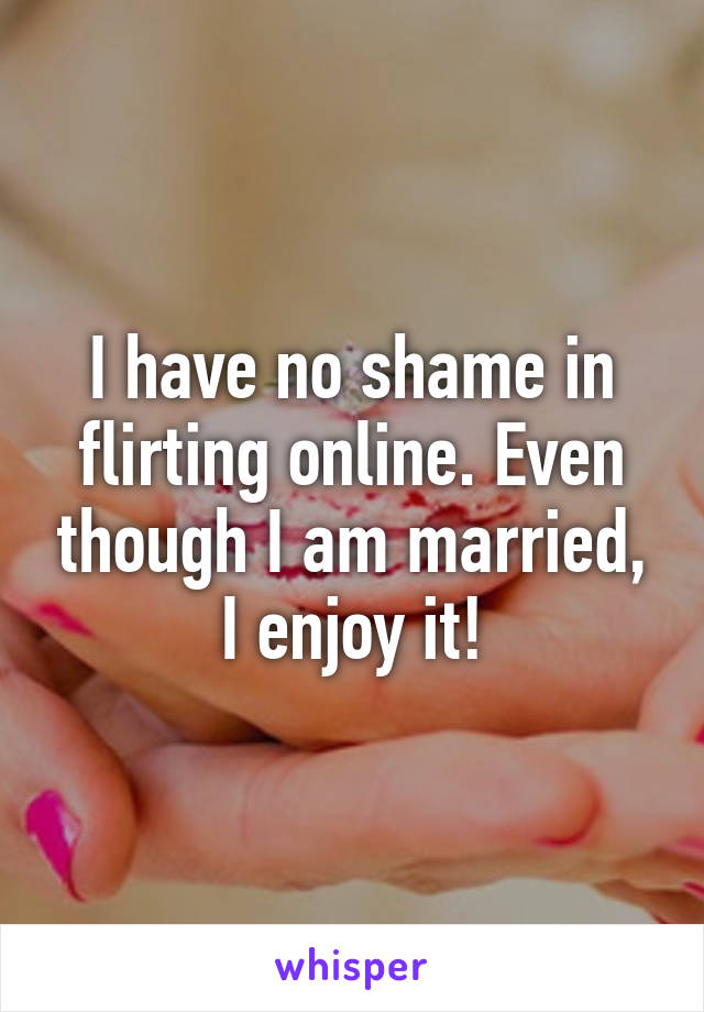 I have no shame in flirting online. Even though I am married, I enjoy it!