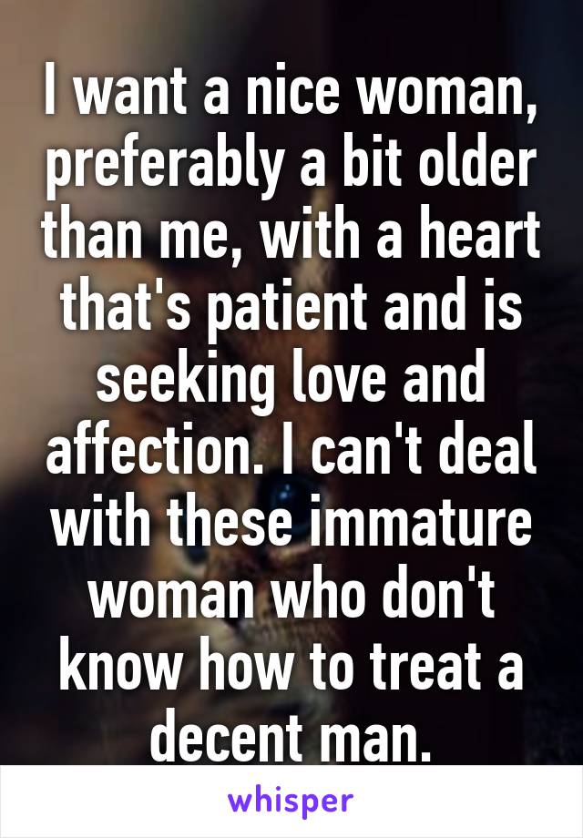 I want a nice woman, preferably a bit older than me, with a heart that's patient and is seeking love and affection. I can't deal with these immature woman who don't know how to treat a decent man.