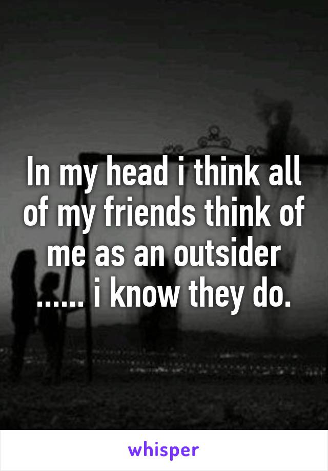 In my head i think all of my friends think of me as an outsider ...... i know they do.