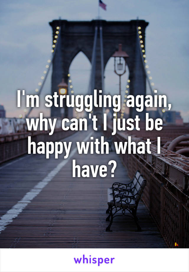 I'm struggling again, why can't I just be happy with what I have?