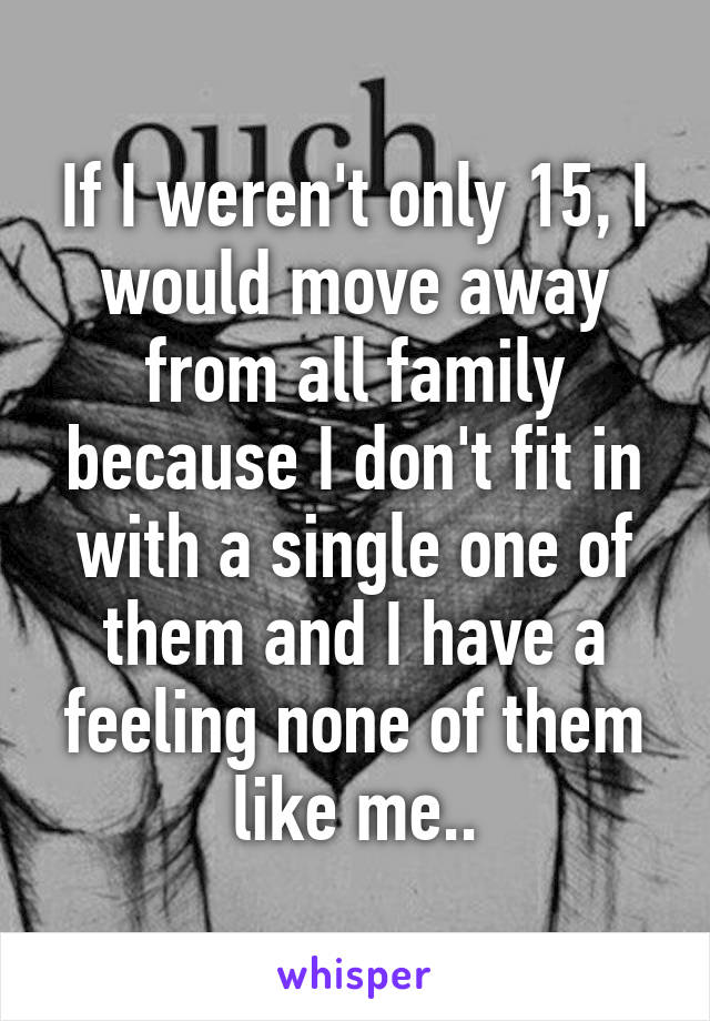 If I weren't only 15, I would move away from all family because I don't fit in with a single one of them and I have a feeling none of them like me..