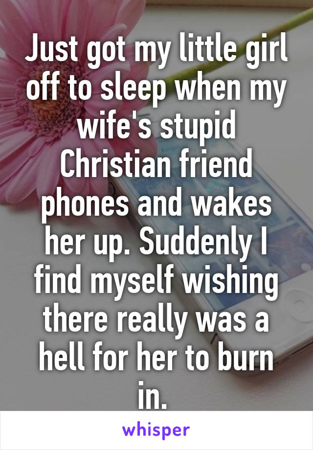 Just got my little girl off to sleep when my wife's stupid Christian friend phones and wakes her up. Suddenly I find myself wishing there really was a hell for her to burn in. 