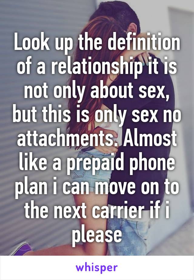 Look up the definition of a relationship it is not only about sex, but this is only sex no attachments. Almost like a prepaid phone plan i can move on to the next carrier if i please