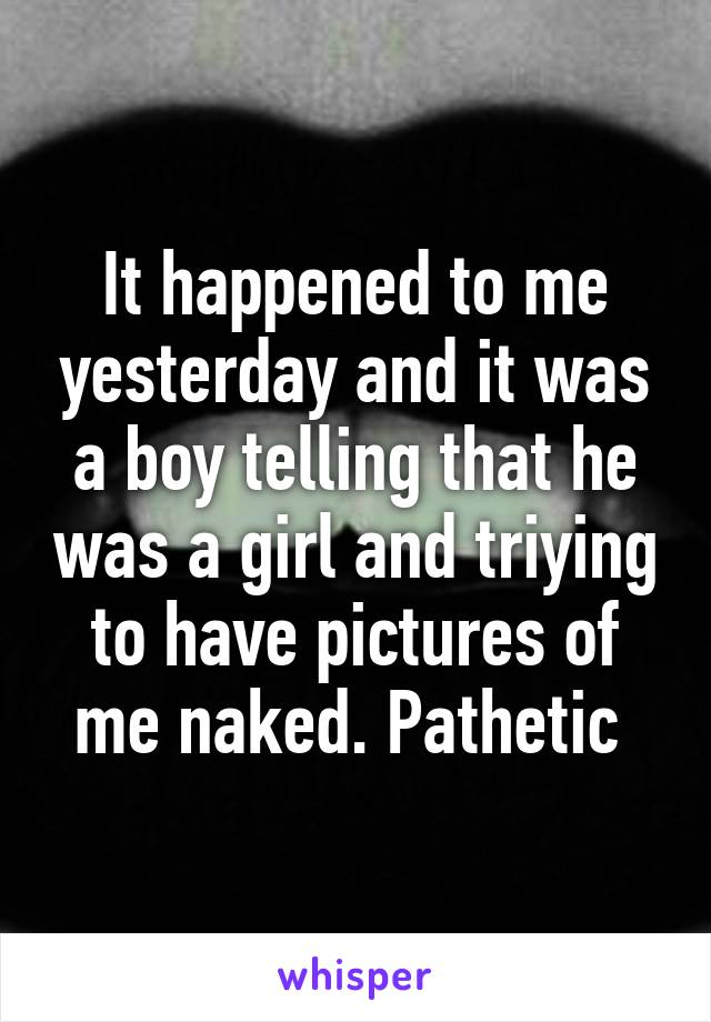 It happened to me yesterday and it was a boy telling that he was a girl and triying to have pictures of me naked. Pathetic 