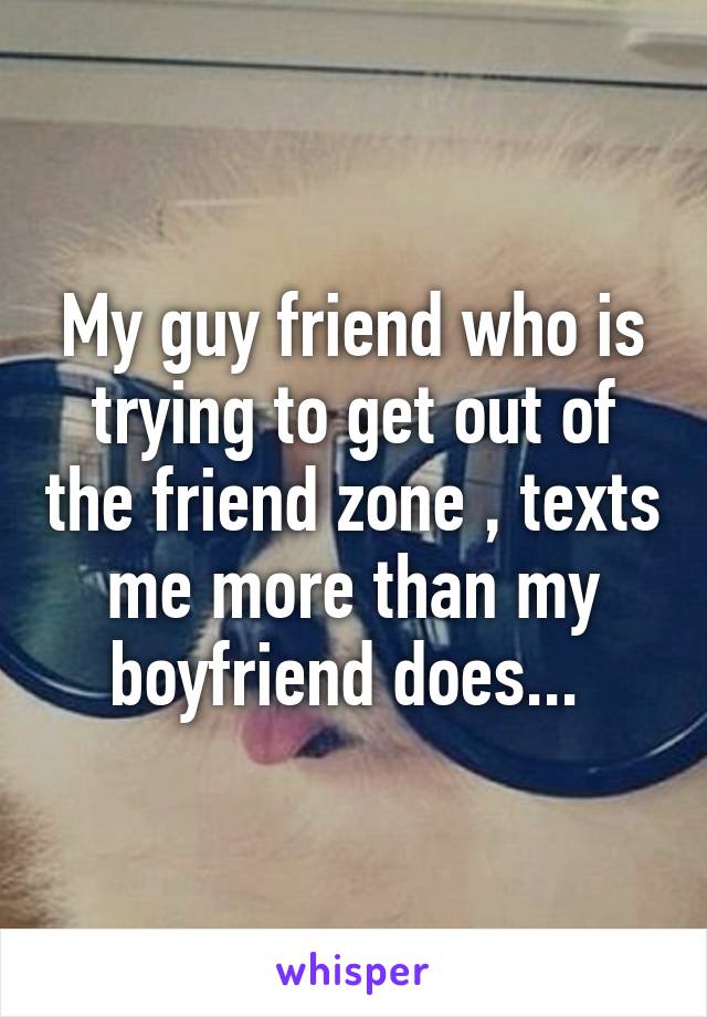 My guy friend who is trying to get out of the friend zone , texts me more than my boyfriend does... 