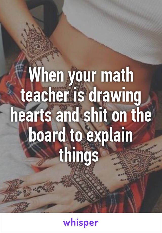 When your math teacher is drawing hearts and shit on the board to explain things 