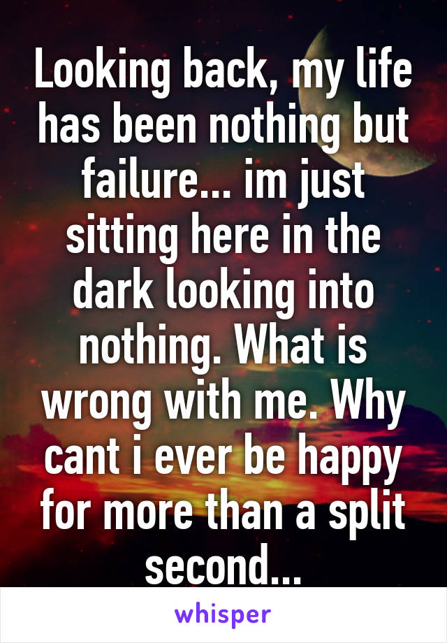 Looking back, my life has been nothing but failure... im just sitting here in the dark looking into nothing. What is wrong with me. Why cant i ever be happy for more than a split second...