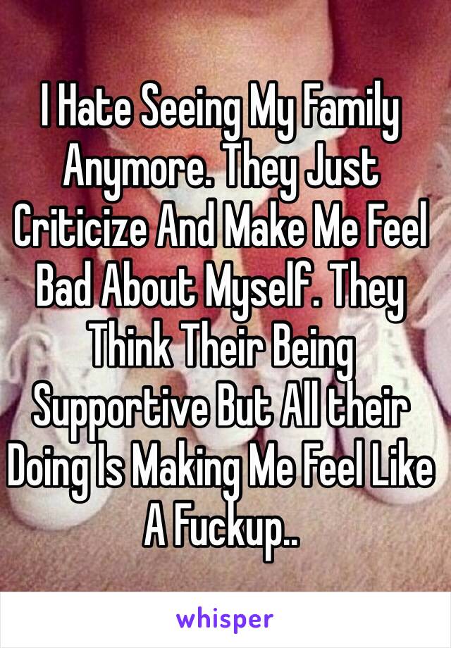 I Hate Seeing My Family Anymore. They Just Criticize And Make Me Feel Bad About Myself. They Think Their Being  Supportive But All their Doing Is Making Me Feel Like A Fuckup..