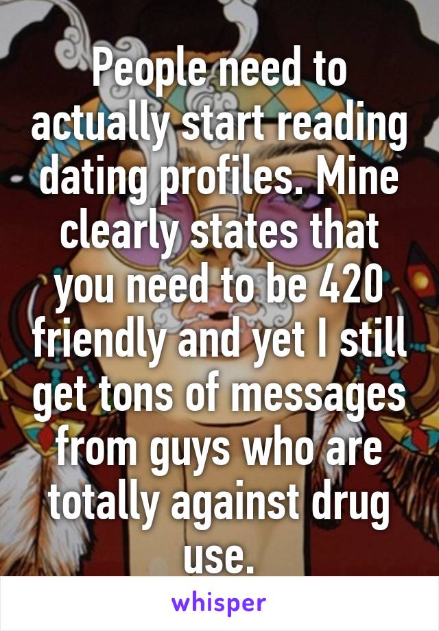 People need to actually start reading dating profiles. Mine clearly states that you need to be 420 friendly and yet I still get tons of messages from guys who are totally against drug use.