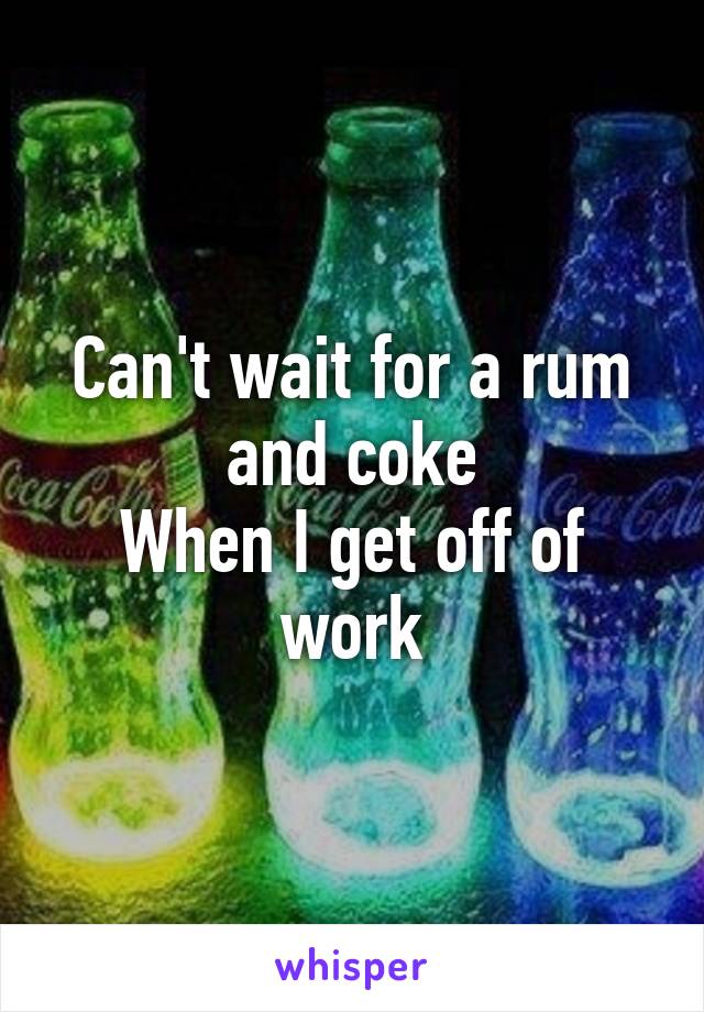 Can't wait for a rum and coke
When I get off of work