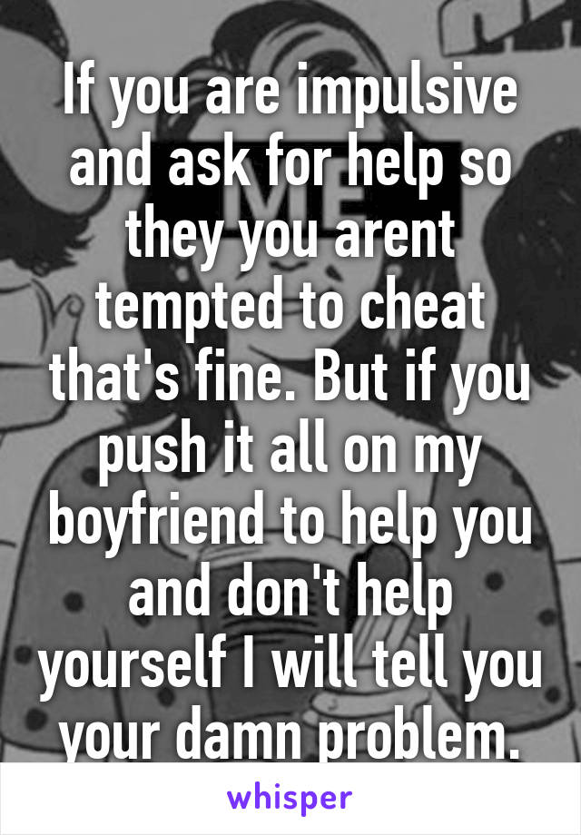 If you are impulsive and ask for help so they you arent tempted to cheat that's fine. But if you push it all on my boyfriend to help you and don't help yourself I will tell you your damn problem.