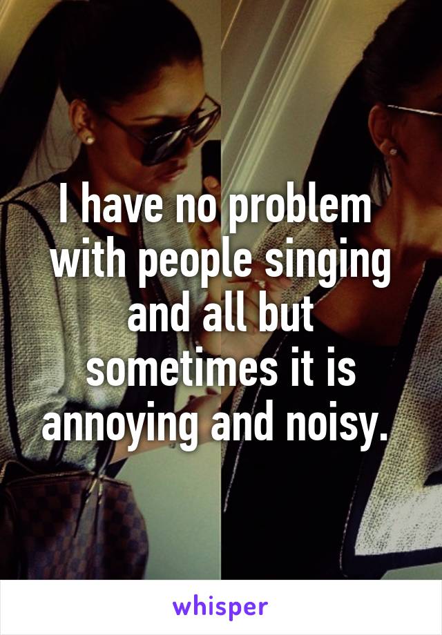 I have no problem  with people singing and all but sometimes it is annoying and noisy. 