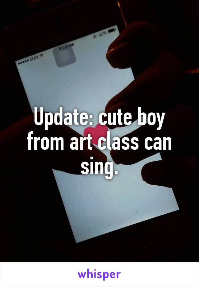 Update: cute boy from art class can sing.