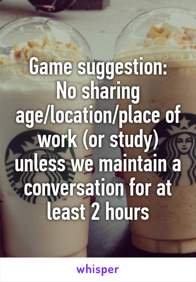 Game suggestion:
No sharing age/location/place of work (or study) unless we maintain a conversation for at least 2 hours