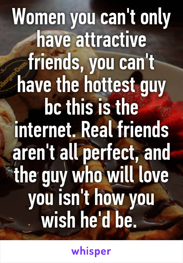 Women you can't only have attractive friends, you can't have the hottest guy bc this is the internet. Real friends aren't all perfect, and the guy who will love you isn't how you wish he'd be. 
