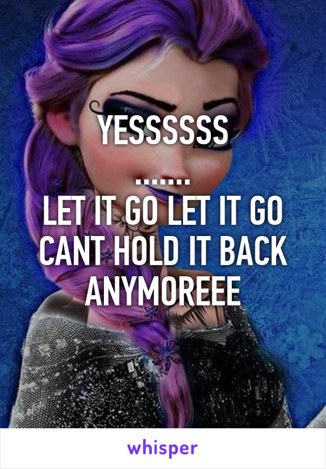 YESSSSSS
.......
LET IT GO LET IT GO CANT HOLD IT BACK ANYMOREEE
