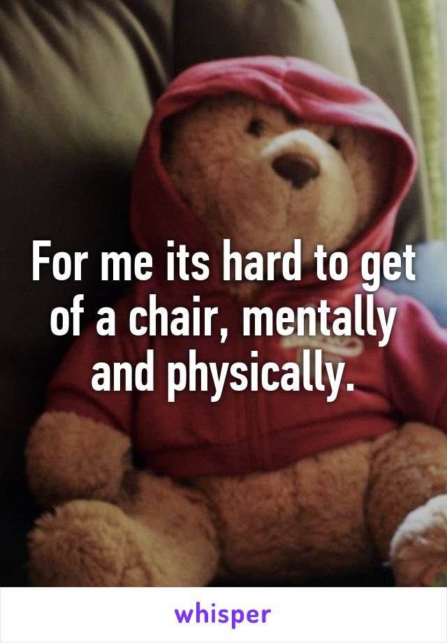 For me its hard to get of a chair, mentally and physically.