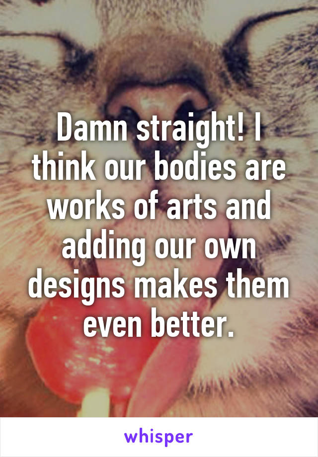 Damn straight! I think our bodies are works of arts and adding our own designs makes them even better.