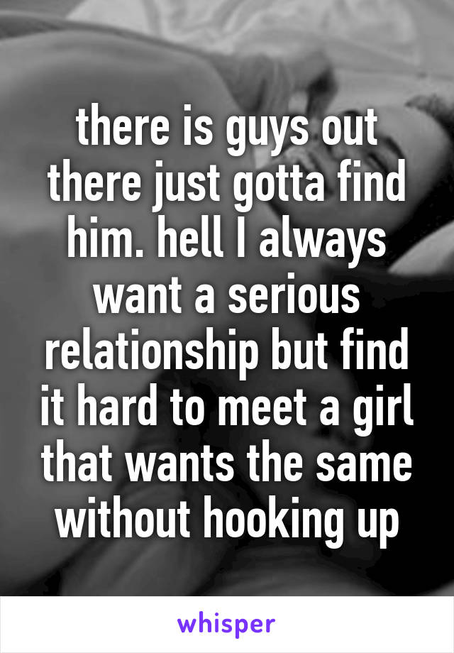 there is guys out there just gotta find him. hell I always want a serious relationship but find it hard to meet a girl that wants the same without hooking up