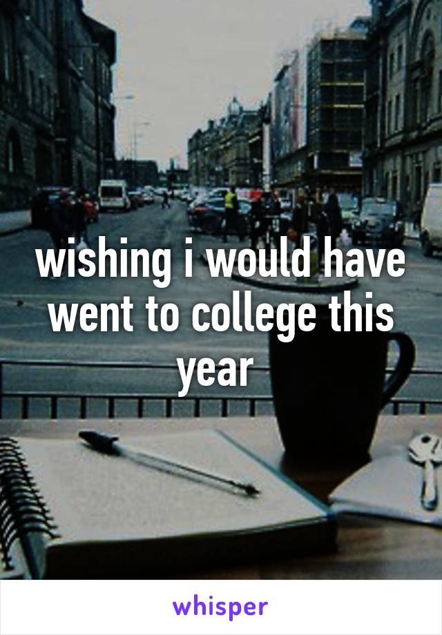 wishing i would have went to college this year 