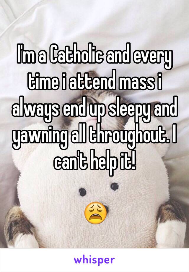 I'm a Catholic and every time i attend mass i always end up sleepy and yawning all throughout. I can't help it!

😩