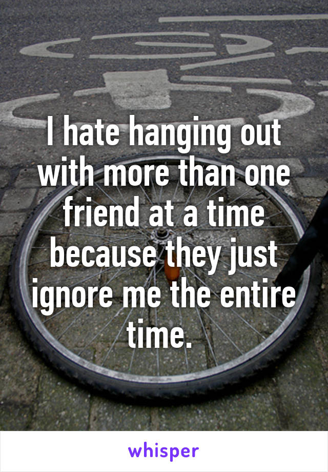 I hate hanging out with more than one friend at a time because they just ignore me the entire time. 