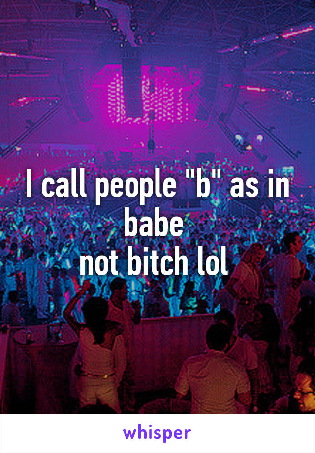 I call people "b" as in babe 
not bitch lol 