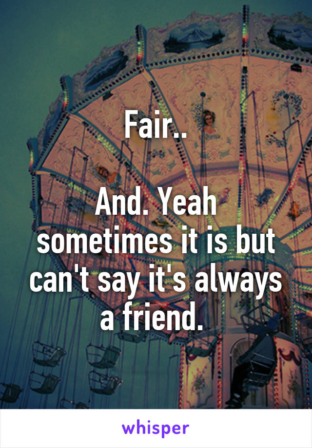 Fair..

And. Yeah sometimes it is but can't say it's always a friend. 