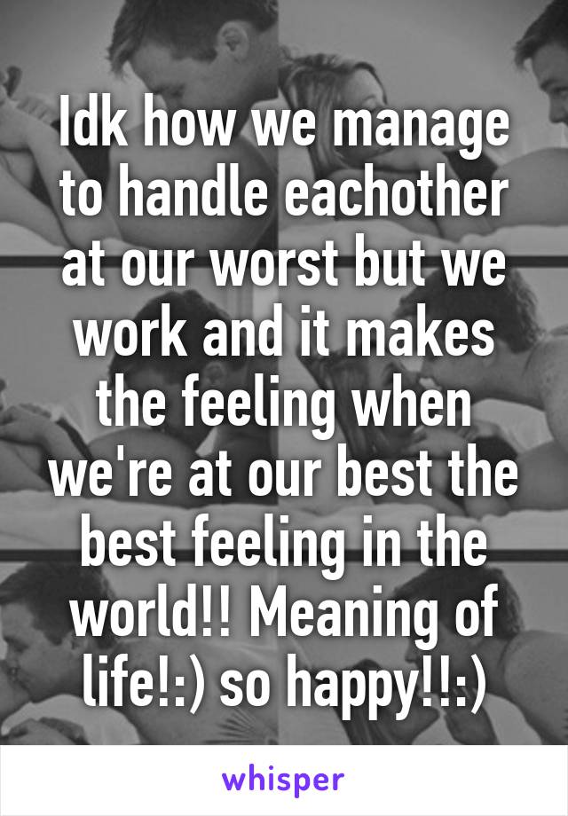 Idk how we manage to handle eachother at our worst but we work and it makes the feeling when we're at our best the best feeling in the world!! Meaning of life!:) so happy!!:)