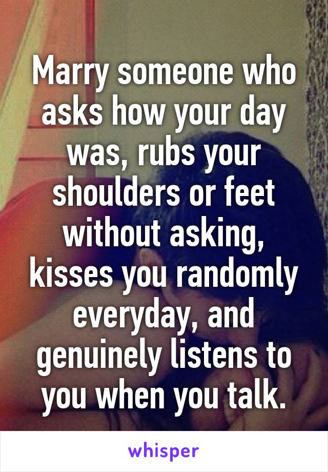 Marry someone who asks how your day was, rubs your shoulders or feet without asking, kisses you randomly everyday, and genuinely listens to you when you talk.