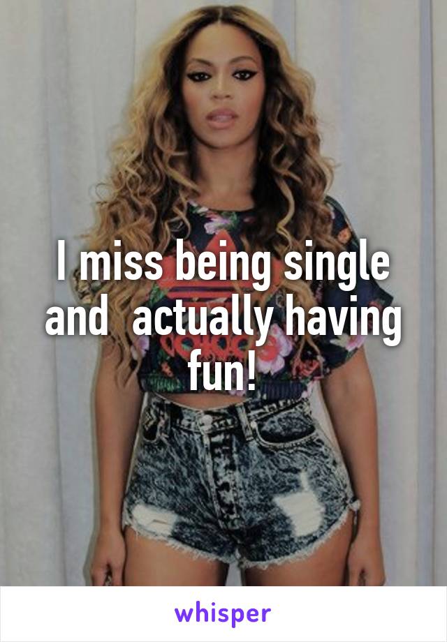 I miss being single and  actually having fun!