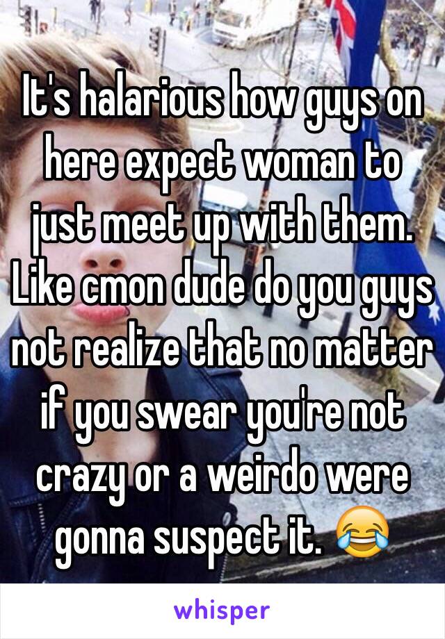 It's halarious how guys on here expect woman to just meet up with them. Like cmon dude do you guys not realize that no matter if you swear you're not crazy or a weirdo were gonna suspect it. 😂