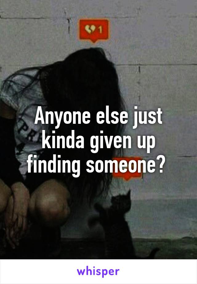 Anyone else just kinda given up finding someone? 