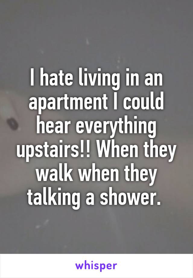 I hate living in an apartment I could hear everything upstairs!! When they walk when they talking a shower. 