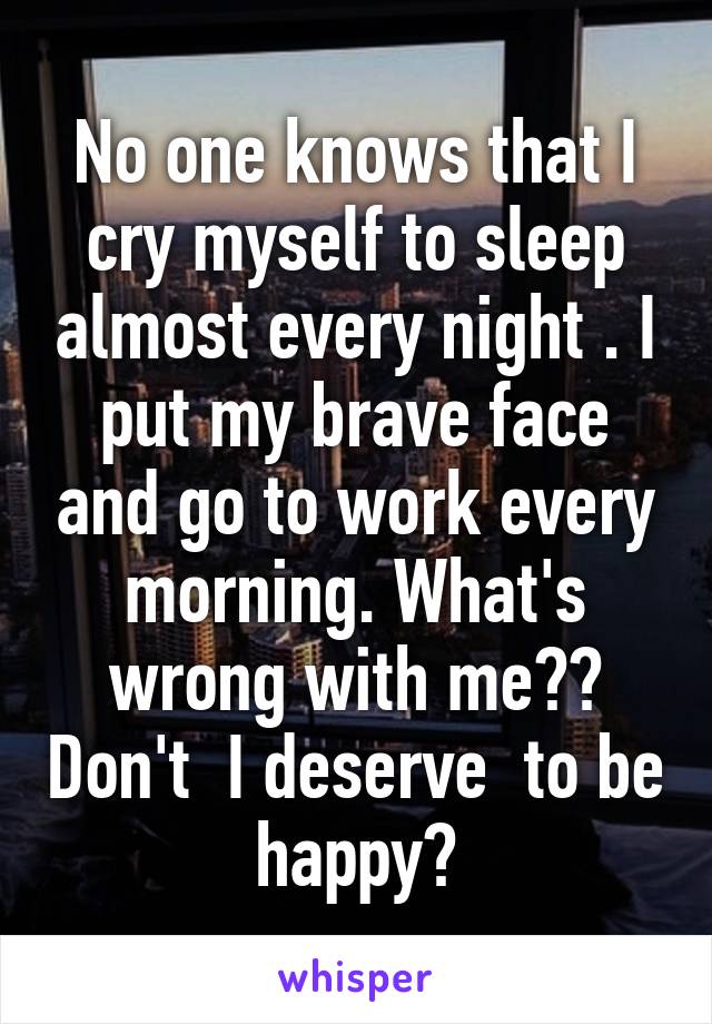 No one knows that I cry myself to sleep almost every night . I put my brave face and go to work every morning. What's wrong with me?? Don't  I deserve  to be happy?