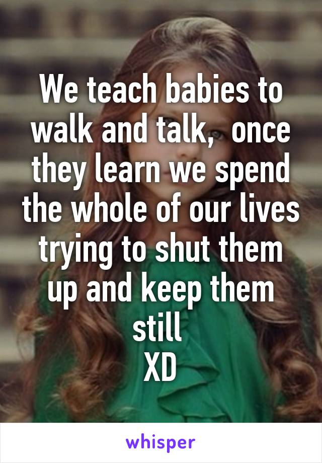 We teach babies to walk and talk,  once they learn we spend the whole of our lives trying to shut them up and keep them still 
XD