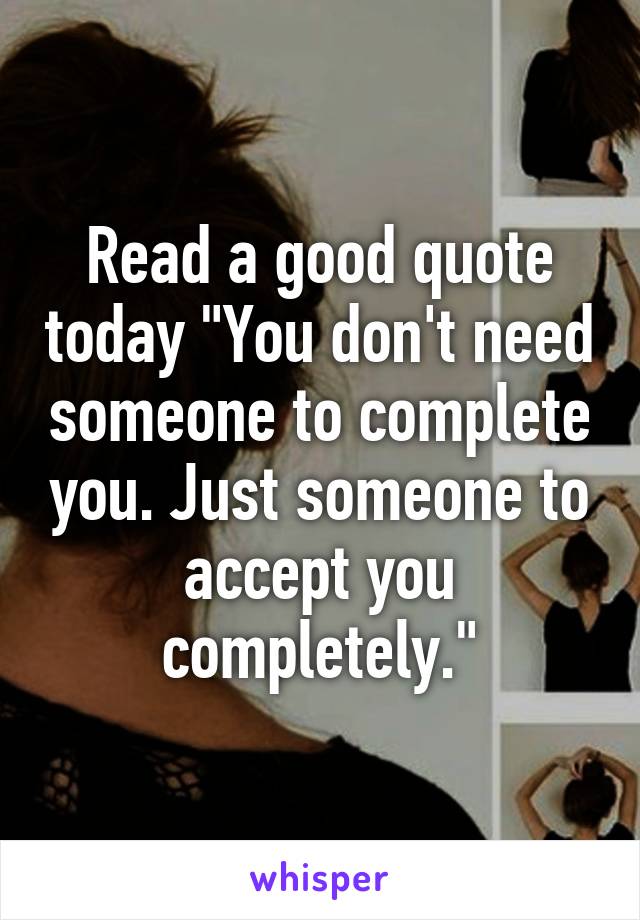 Read a good quote today "You don't need someone to complete you. Just someone to accept you completely."