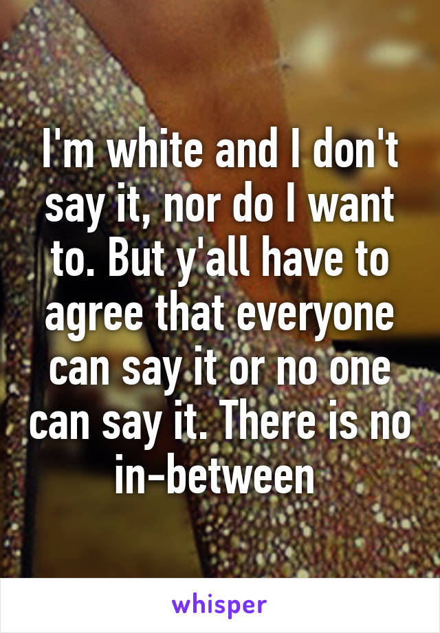 I'm white and I don't say it, nor do I want to. But y'all have to agree that everyone can say it or no one can say it. There is no in-between 