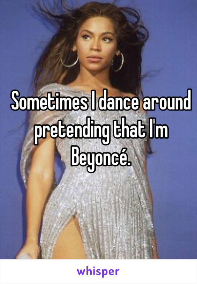 Sometimes I dance around pretending that I'm Beyoncé. 