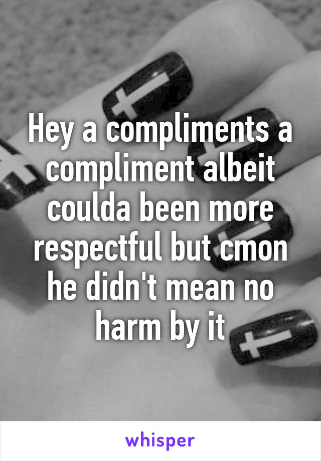 Hey a compliments a compliment albeit coulda been more respectful but cmon he didn't mean no harm by it