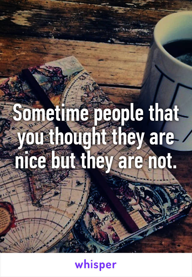 Sometime people that you thought they are nice but they are not.