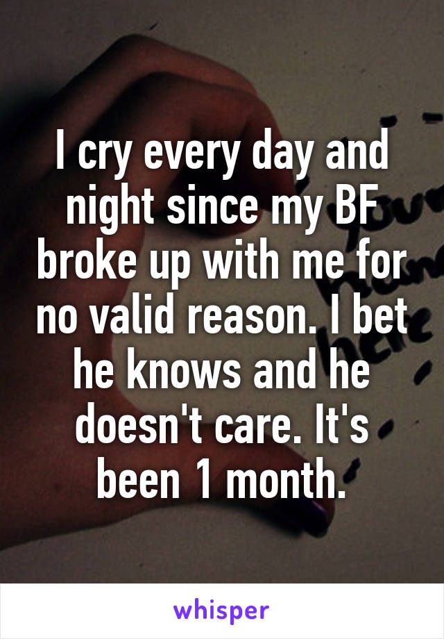 I cry every day and night since my BF broke up with me for no valid reason. I bet he knows and he doesn't care. It's been 1 month.