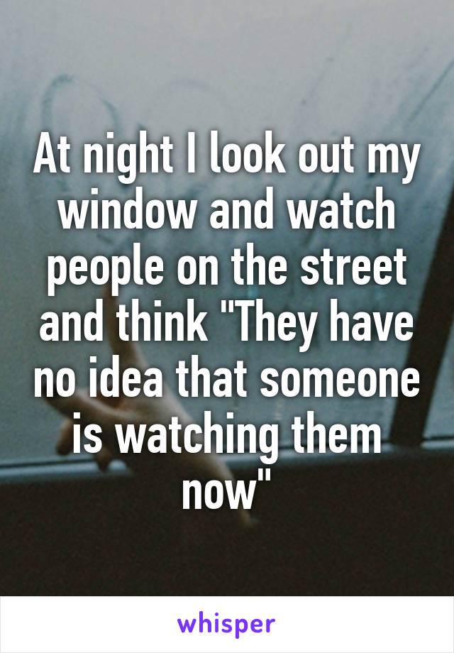 At night I look out my window and watch people on the street and think "They have no idea that someone is watching them now"