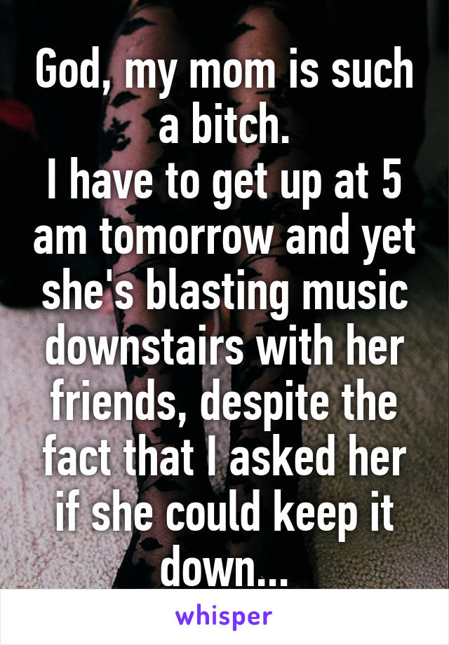 God, my mom is such a bitch.
I have to get up at 5 am tomorrow and yet she's blasting music downstairs with her friends, despite the fact that I asked her if she could keep it down...