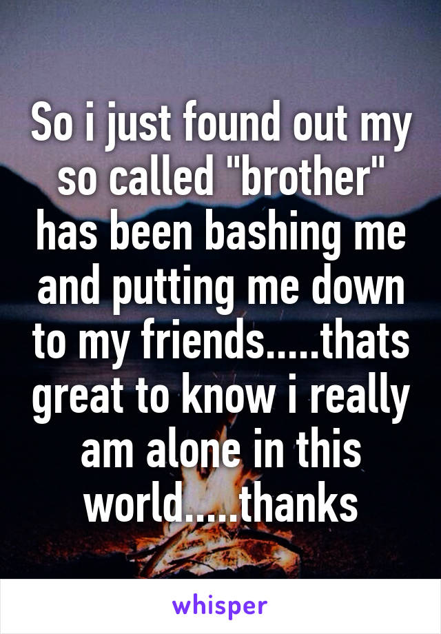 So i just found out my so called "brother" has been bashing me and putting me down to my friends.....thats great to know i really am alone in this world.....thanks