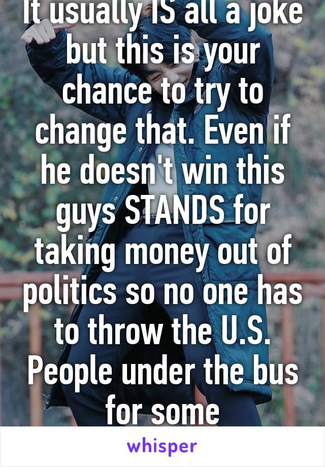 It usually IS all a joke but this is your chance to try to change that. Even if he doesn't win this guys STANDS for taking money out of politics so no one has to throw the U.S. People under the bus for some corporations.