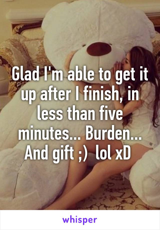 Glad I'm able to get it up after I finish, in less than five minutes... Burden... And gift ;)  lol xD 