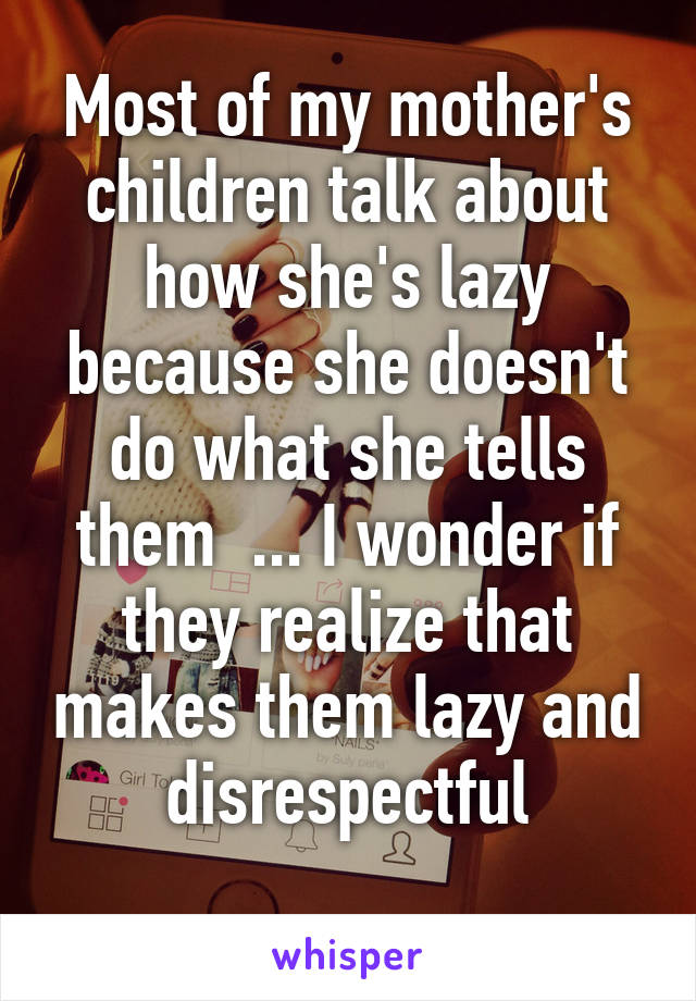 Most of my mother's children talk about how she's lazy because she doesn't do what she tells them  ... I wonder if they realize that makes them lazy and disrespectful
