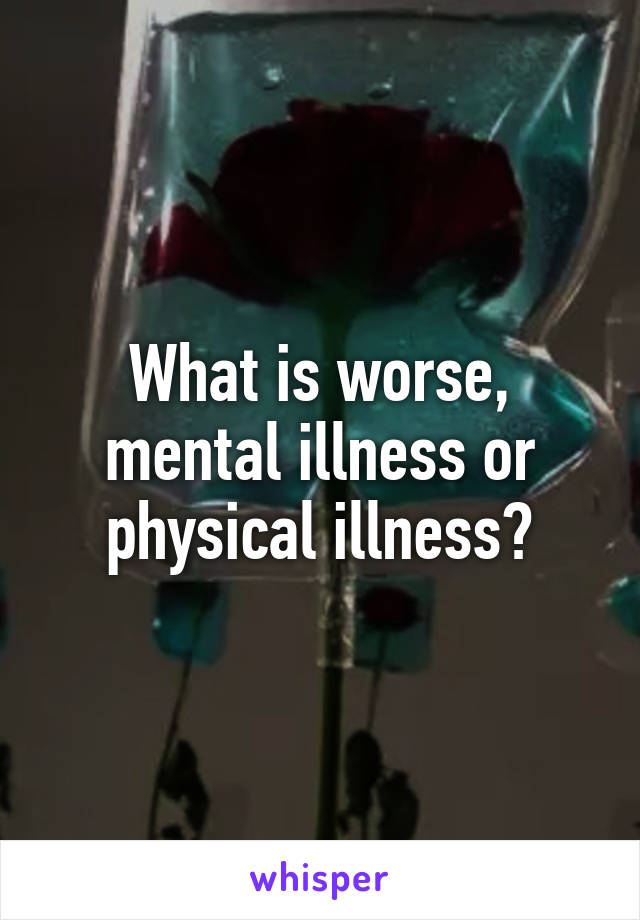 What is worse, mental illness or physical illness?